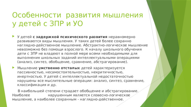 Особенности развития мышления у детей с ЗПР и УО У детей с задержкой психического развития неравномерно развиваются виды мышления. У таких детей более сохранно наглядно-действенное мышление. Абстрактно-логическое мышление невозможно без помощи взрослого. К началу школьного обучения дети с ЗПР не владеют в полной мере всеми необходимыми для выполнения школьных заданий интеллектуальными операциями (анализ, синтез, обобщение, сравнение, абстрагирование). Мышление умственно отсталых детей характеризуется пассивностью, несамостоятельностью, некритичностью, инертностью. У детей с интеллектуальной недостаточностью нарушены все мыслительные операции: анализ, синтез, сравнение, классификация и др.  В наибольшей степени страдает обобщение и абстрагирование. Наиболее нарушенным является словесно-логическое мышление, а наиболее сохранным - наглядно-действенное. 