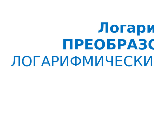 Логарифмы, ПРЕОБРАЗОВАНИЯ  ЛОГАРИФМИЧЕСКИХ ВЫРАЖЕНИЙ  