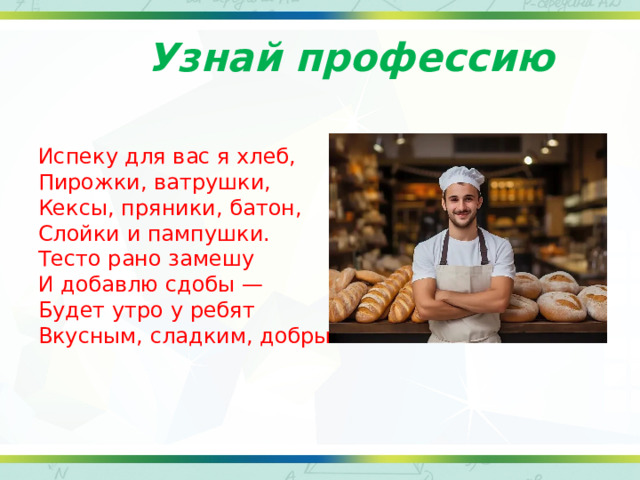 Узнай профессию Испеку для вас я хлеб, Пирожки, ватрушки, Кексы, пряники, батон, Слойки и пампушки. Тесто рано замешу И добавлю сдобы — Будет утро у ребят Вкусным, сладким, добрым 