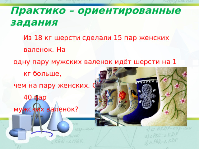 Практико – ориентированные задания  Из 18 кг шерсти сделали 15 пар женских валенок. На одну пару мужских валенок идёт шерсти на 1 кг больше, чем на пару женских. Сколько шерсти нужно на 40 пар мужских валенок? 