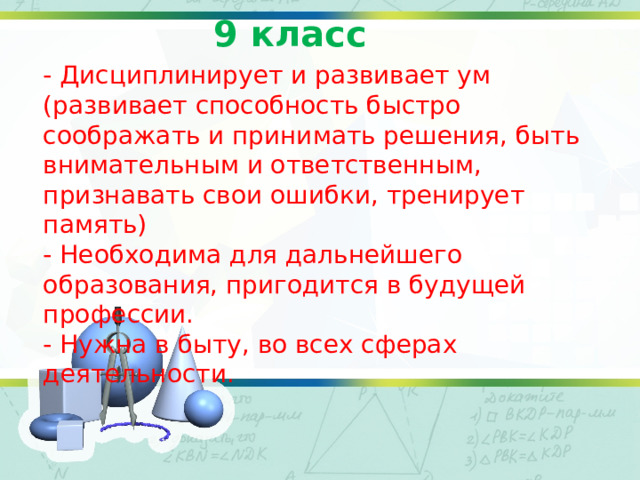 9 класс - Дисциплинирует и развивает ум (развивает способность быстро соображать и принимать решения, быть внимательным и ответственным, признавать свои ошибки, тренирует память) - Необходима для дальнейшего образования, пригодится в будущей профессии. - Нужна в быту, во всех сферах деятельности. 