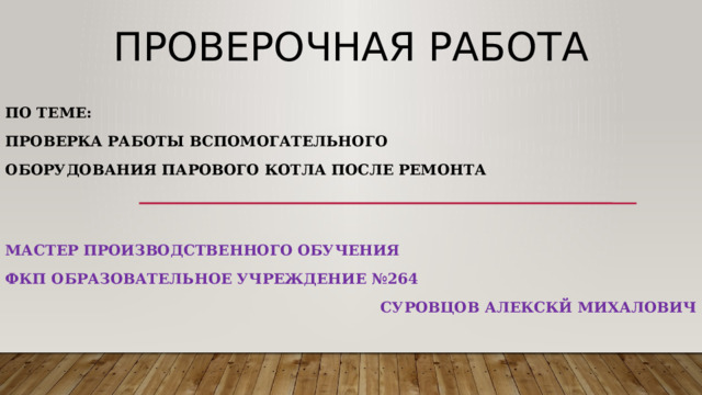 Проверочная работа По теме: Проверка работы вспомогательного оборудования парового котла после ремонта Мастер производственного обучения ФКП образовательное учреждение №264 СУРОВЦОВ АЛЕКСКЙ МИХАЛОВИЧ 