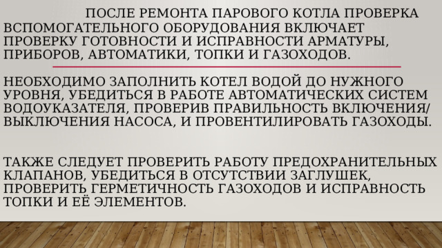  После ремонта парового котла проверка вспомогательного оборудования включает проверку готовности и исправности арматуры, приборов, автоматики, топки и газоходов.    Необходимо заполнить котел водой до нужного уровня, убедиться в работе автоматических систем водоуказателя, проверив правильность включения/выключения насоса, и провентилировать газоходы.     Также следует проверить работу предохранительных клапанов, убедиться в отсутствии заглушек, проверить герметичность газоходов и исправность топки и её элементов. 