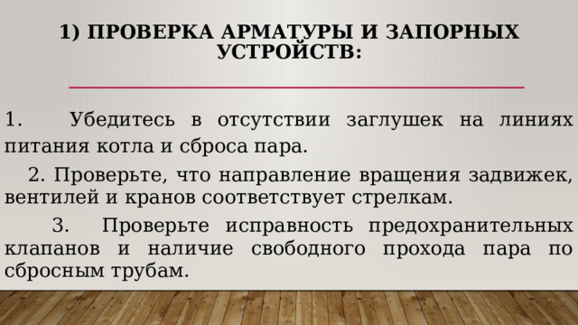  1) Проверка арматуры и запорных устройств:    1. Убедитесь в отсутствии заглушек на линиях питания котла и сброса пара.  2. Проверьте, что направление вращения задвижек, вентилей и кранов соответствует стрелкам.  3. Проверьте исправность предохранительных клапанов и наличие свободного прохода пара по сбросным трубам. 
