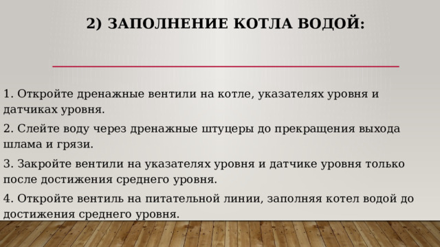 2) Заполнение котла водой: 1. Откройте дренажные вентили на котле, указателях уровня и датчиках уровня. 2. Слейте воду через дренажные штуцеры до прекращения выхода шлама и грязи. 3. Закройте вентили на указателях уровня и датчике уровня только после достижения среднего уровня. 4. Откройте вентиль на питательной линии, заполняя котел водой до достижения среднего уровня. 
