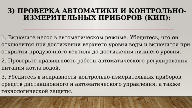  3) Проверка автоматики и контрольно-измерительных приборов (КИП): 1.  Включите насос в автоматическом режиме. Убедитесь, что он отключится при достижении верхнего уровня воды и включится при открытии продувочного вентиля до достижения нижнего уровня. 2. Проверьте правильность работы автоматического регулирования питания котла водой. 3. Убедитесь в исправности контрольно-измерительных приборов, средств дистанционного и автоматического управления, а также технологической защиты. 