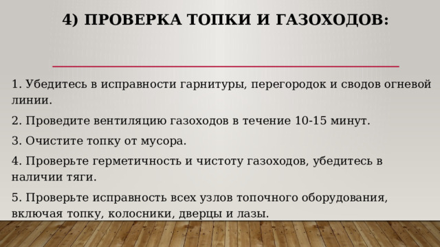 4) Проверка топки и газоходов: 1. Убедитесь в исправности гарнитуры, перегородок и сводов огневой линии. 2. Проведите вентиляцию газоходов в течение 10-15 минут. 3. Очистите топку от мусора. 4. Проверьте герметичность и чистоту газоходов, убедитесь в наличии тяги. 5. Проверьте исправность всех узлов топочного оборудования, включая топку, колосники, дверцы и лазы. 