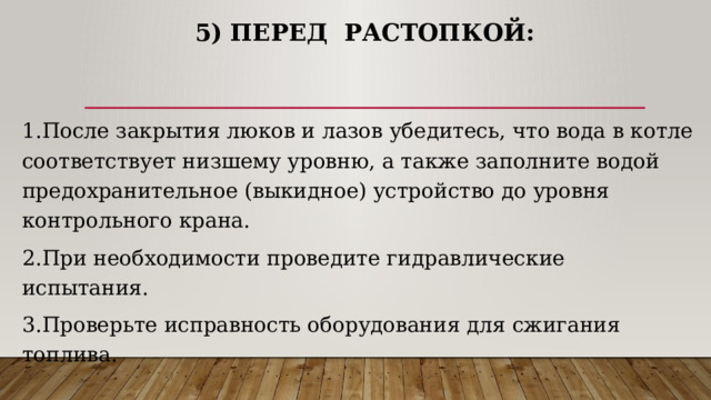 5) Перед растопкой: 1.После закрытия люков и лазов убедитесь, что вода в котле соответствует низшему уровню, а также заполните водой предохранительное (выкидное) устройство до уровня контрольного крана. 2.При необходимости проведите гидравлические испытания. 3.Проверьте исправность оборудования для сжигания топлива. 