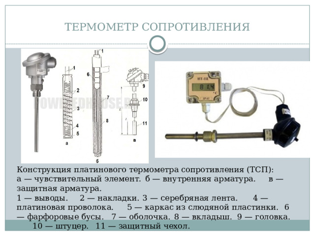 ТЕРМОМЕТР СОПРОТИВЛЕНИЯ Конструкция платинового термометра сопротивления (ТСП): а — чувствительный элемент.  б — внутренняя арматура.  в — защитная арматура.  1 — выводы.  2 — накладки.  3 — серебряная лента.  4 — платиновая проволока.  5 — каркас из слюдяной пластинки.  6 — фарфоровые бусы.  7 — оболочка.  8 — вкладыш.  9 — головка.  10 — штуцер.  11 — защитный чехол.  