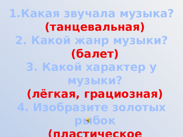 Какая звучала музыка?  (танцевальная) 2. Какой жанр музыки?  (балет) 3. Какой характер у музыки?  (лёгкая, грациозная) 4. Изобразите золотых рыбок  (пластическое интонирование)   