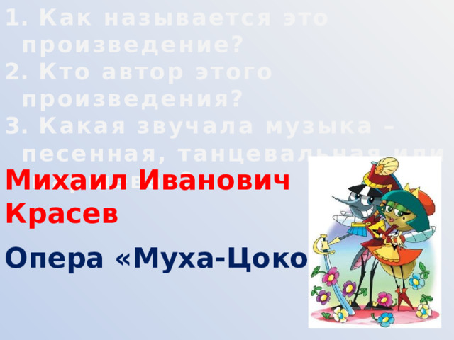  Как называется это произведение?  Кто автор этого произведения?  Какая звучала музыка – песенная, танцевальная или маршевая? Михаил Иванович Красев Опера «Муха-Цокотуха» 