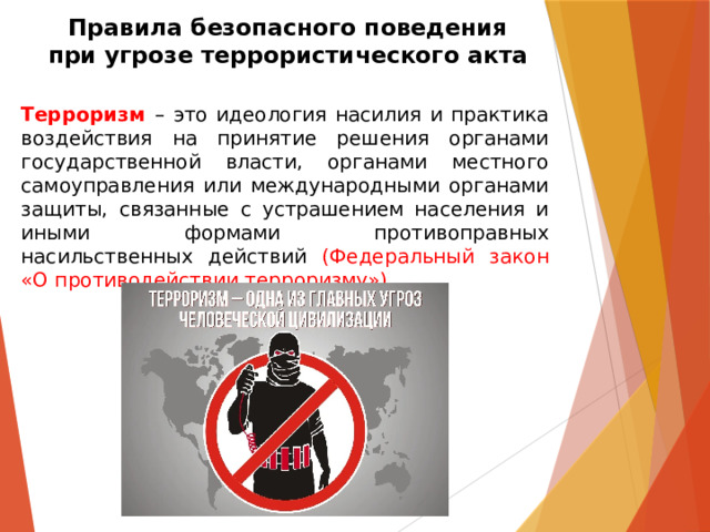Правила безопасного поведения  при угрозе террористического акта Терроризм  – это идеология насилия и практика воздействия на принятие решения органами государственной власти, органами местного самоуправления или международными органами защиты, связанные с устрашением населения и иными формами противоправных насильственных действий (Федеральный закон «О противодействии терроризму»). 