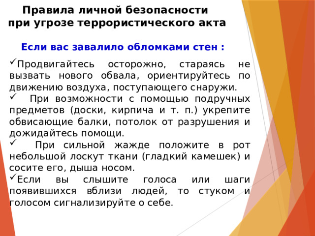 Правила личной безопасности  при угрозе террористического акта Если вас завалило обломками стен :  Продвигайтесь осторожно, стараясь не вызвать нового обвала, ориентируйтесь по движению воздуха, поступающего снаружи.  При возможности с помощью подручных предметов (доски, кирпича и т. п.) укрепите обвисающие балки, потолок от разрушения и дожидайтесь помощи.  При сильной жажде положите в рот небольшой лоскут ткани (гладкий камешек) и сосите его, дыша носом. Если вы слышите голоса или шаги появившихся вблизи людей, то стуком и голосом сигнализируйте о себе. 