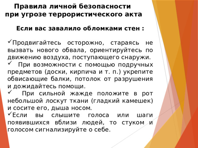 Правила личной безопасности  при угрозе террористического акта Если вас завалило обломками стен :  Продвигайтесь осторожно, стараясь не вызвать нового обвала, ориентируйтесь по движению воздуха, поступающего снаружи.  При возможности с помощью подручных предметов (доски, кирпича и т. п.) укрепите обвисающие балки, потолок от разрушения и дожидайтесь помощи.  При сильной жажде положите в рот небольшой лоскут ткани (гладкий камешек) и сосите его, дыша носом. Если вы слышите голоса или шаги появившихся вблизи людей, то стуком и голосом сигнализируйте о себе. 