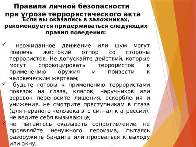 Правила личной безопасности  при угрозе террористического акта Если вы оказались в заложниках, рекомендуется придерживаться следующих правил поведения:   неожиданное движение или шум могут повлечь жестокий отпор со стороны террористов. Не допускайте действий, которые могут спровоцировать террористов к применению оружия и привести к человеческим жертвам;  будьте готовы к применению террористами повязок на глаза, кляпов, наручников или веревок переносите лишения, оскорбления и унижения, не смотрите преступникам в глаза (для нервного человека это сигнал к агрессии), не ведите себя вызывающе; не пытайтесь оказывать сопротивление, не проявляйте ненужного героизма, пытаясь разоружить бандита или прорваться к выходу или окну; 