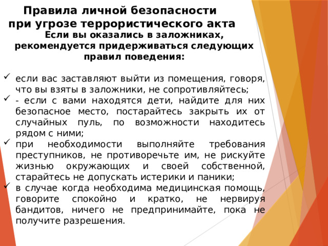 Правила личной безопасности  при угрозе террористического акта Если вы оказались в заложниках, рекомендуется придерживаться следующих правил поведения:  если вас заставляют выйти из помещения, говоря, что вы взяты в заложники, не сопротивляйтесь; - если с вами находятся дети, найдите для них безопасное место, постарайтесь закрыть их от случайных пуль, по возможности находитесь рядом с ними; при необходимости выполняйте требования преступников, не противоречьте им, не рискуйте жизнью окружающих и своей собственной, старайтесь не допускать истерики и паники; в случае когда необходима медицинская помощь, говорите спокойно и кратко, не нервируя бандитов, ничего не предпринимайте, пока не получите разрешения.   