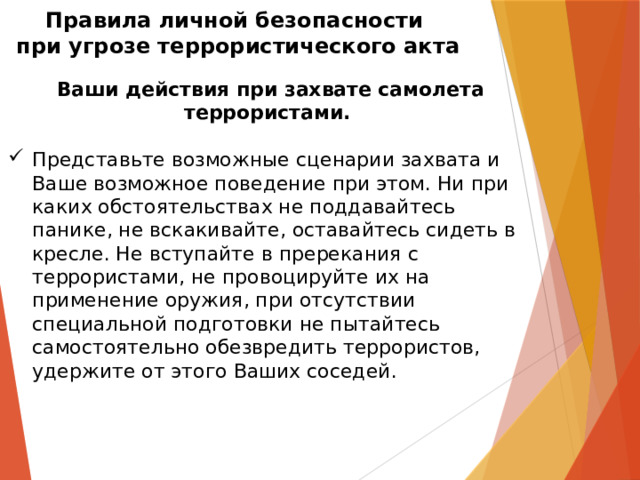 Правила личной безопасности  при угрозе террористического акта   Ваши действия при захвате самолета террористами.  Представьте возможные сценарии захвата и Ваше возможное поведение при этом. Ни при каких обстоятельствах не поддавайтесь панике, не вскакивайте, оставайтесь сидеть в кресле. Не вступайте в пререкания с террористами, не провоцируйте их на применение оружия, при отсутствии специальной подготовки не пытайтесь самостоятельно обезвредить террористов, удержите от этого Ваших соседей.  
