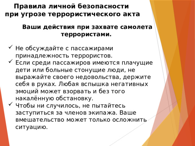 Правила личной безопасности  при угрозе террористического акта   Ваши действия при захвате самолета террористами.  Не обсуждайте с пассажирами принадлежность террористов.  Если среди пассажиров имеются плачущие дети или больные стонущие люди, не выражайте своего недовольства, держите себя в руках. Любая вспышка негативных эмоций может взорвать и без того накалённую обстановку.  Чтобы ни случилось, не пытайтесь заступиться за членов экипажа. Ваше вмешательство может только осложнить ситуацию.  