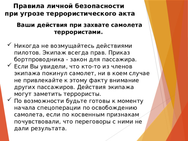 Правила личной безопасности  при угрозе террористического акта   Ваши действия при захвате самолета террористами.  Никогда не возмущайтесь действиями пилотов. Экипаж всегда прав. Приказ бортпроводника - закон для пассажира.  Если Вы увидели, что кто-то из членов экипажа покинул самолет, ни в коем случае не привлекайте к этому факту внимание других пассажиров. Действия экипажа могут заметить террористы.  По возможности будьте готовы к моменту начала спецоперации по освобождению самолета, если по косвенным признакам почувствовали, что переговоры с ними не дали результата.    