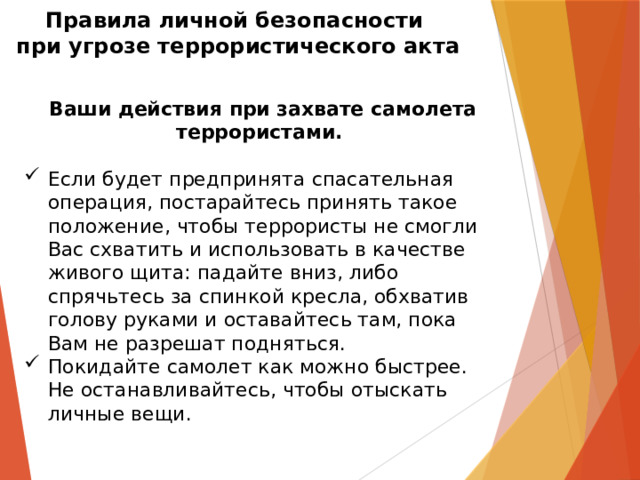 Правила личной безопасности  при угрозе террористического акта   Ваши действия при захвате самолета террористами.  Если будет предпринята спасательная операция, постарайтесь принять такое положение, чтобы террористы не смогли Вас схватить и использовать в качестве живого щита: падайте вниз, либо спрячьтесь за спинкой кресла, обхватив голову руками и оставайтесь там, пока Вам не разрешат подняться.  Покидайте самолет как можно быстрее. Не останавливайтесь, чтобы отыскать личные вещи.    