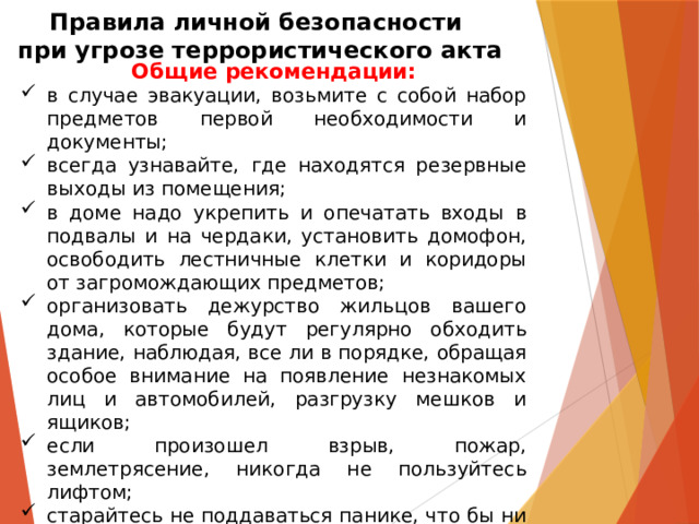 Правила личной безопасности  при угрозе террористического акта Общие рекомендации: в случае эвакуации, возьмите с собой набор предметов первой необходимости и документы; всегда узнавайте, где находятся резервные выходы из помещения; в доме надо укрепить и опечатать входы в подвалы и на чердаки, установить домофон, освободить лестничные клетки и коридоры от загромождающих предметов; организовать дежурство жильцов вашего дома, которые будут регулярно обходить здание, наблюдая, все ли в порядке, обращая особое внимание на появление незнакомых лиц и автомобилей, разгрузку мешков и ящиков; если произошел взрыв, пожар, землетрясение, никогда не пользуйтесь лифтом; старайтесь не поддаваться панике, что бы ни произошло. 