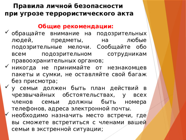 Правила личной безопасности  при угрозе террористического акта Общие рекомендации: обращайте внимание на подозрительных людей, предметы, на любые подозрительные мелочи. Сообщайте обо всем подозрительном сотрудникам правоохранительных органов; никогда не принимайте от незнакомцев пакеты и сумки, не оставляйте свой багаж без присмотра; у семьи должен быть план действий в чрезвычайных обстоятельствах, у всех членов семьи должны быть номера телефонов, адреса электронной почты. необходимо назначить место встречи, где вы сможете встретиться с членами вашей семьи в экстренной ситуации; 