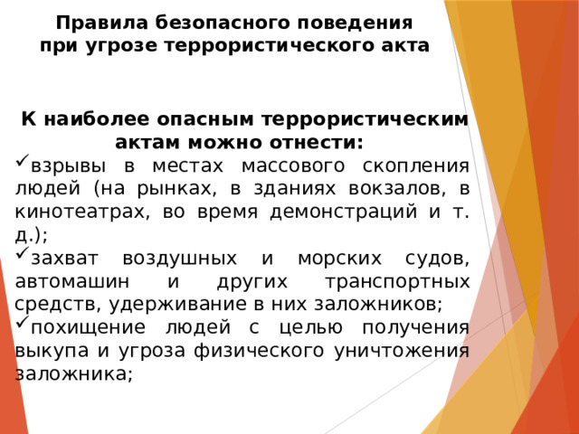 Правила безопасного поведения  при угрозе террористического акта  К наиболее опасным террористическим актам можно отнести: взрывы в местах массового скопления людей (на рынках, в зданиях вокзалов, в кинотеатрах, во время демонстраций и т. д.); захват воздушных и морских судов, автомашин и других транспортных средств, удерживание в них заложников; похищение людей с целью получения выкупа и угроза физического уничтожения заложника; 