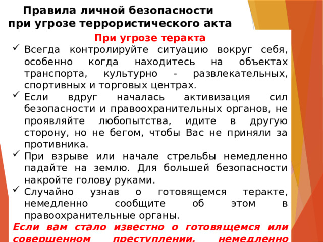 Правила личной безопасности  при угрозе террористического акта При угрозе теракта Всегда контролируйте ситуацию вокруг себя, особенно когда находитесь на объектах транспорта, культурно - развлекательных, спортивных и торговых центрах. Если вдруг началась активизация сил безопасности и правоохранительных органов, не проявляйте любопытства, идите в другую сторону, но не бегом, чтобы Вас не приняли за противника. При взрыве или начале стрельбы немедленно падайте на землю. Для большей безопасности накройте голову руками. Случайно узнав о готовящемся теракте, немедленно сообщите об этом в правоохранительные органы. Если вам стало известно о готовящемся или совершенном преступлении, немедленно сообщите об этом в органы ФСБ или МВД. 