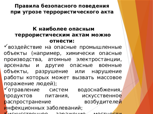 Правила безопасного поведения  при угрозе террористического акта  К наиболее опасным террористическим актам можно отнести: воздействие на опасные промышленные объекты (например, химически опасные производства, атомные электростанции, арсеналы и другие опасные военные объекты, разрушение или нарушение работы которых может вызвать массовое поражение людей); отравление систем водоснабжения, продуктов питания, искусственное распространение возбудителей инфекционных заболеваний; искусственное заражение местности радиоактивными отходами. 
