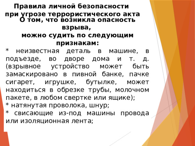 Правила личной безопасности  при угрозе террористического акта О том, что возникла опасность взрыва, можно судить по следующим признакам: * неизвестная деталь в машине, в подъезде, во дворе дома и т. д. (взрывное устройство может быть замаскировано в пивной банке, пачке сигарет, игрушке, бутылке, может находиться в обрезке трубы, молочном пакете, в любом свертке или ящике); * натянутая проволока, шнур; * свисающие из-под машины провода или изоляционная лента; 