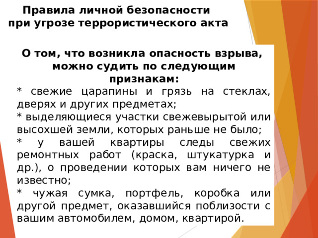 Правила личной безопасности  при угрозе террористического акта О том, что возникла опасность взрыва, можно судить по следующим признакам: * свежие царапины и грязь на стеклах, дверях и других предметах; * выделяющиеся участки свежевырытой или высохшей земли, которых раньше не было; * у вашей квартиры следы свежих ремонтных работ (краска, штукатурка и др.), о проведении которых вам ничего не известно; * чужая сумка, портфель, коробка или другой предмет, оказавшийся поблизости с вашим автомобилем, домом, квартирой. 
