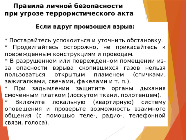 Правила личной безопасности  при угрозе террористического акта Если вдруг произошел взрыв: * Постарайтесь успокоиться и уточнить обстановку. * Продвигайтесь осторожно, не прикасайтесь к поврежденным конструкциям и проводам. * В разрушенном или поврежденном помещении из-за опасности взрыва скопившихся газов нельзя пользоваться открытым пламенем (спичками, зажигалками, свечами, факелами и т. п.). * При задымлении защитите органы дыхания смоченным платком (лоскутом ткани, полотенцем). * Включите локальную (квартирную) систему оповещения и проверьте возможность взаимного общения (с помощью теле-, радио-, телефонной связи, голоса). 