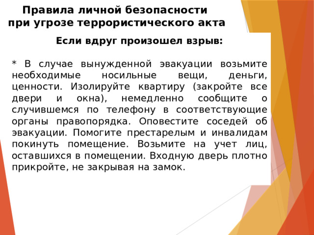 Правила личной безопасности  при угрозе террористического акта Если вдруг произошел взрыв: * В случае вынужденной эвакуации возьмите необходимые носильные вещи, деньги, ценности. Изолируйте квартиру (закройте все двери и окна), немедленно сообщите о случившемся по телефону в соответствующие органы правопорядка. Оповестите соседей об эвакуации. Помогите престарелым и инвалидам покинуть помещение. Возьмите на учет лиц, оставшихся в помещении. Входную дверь плотно прикройте, не закрывая на замок. 