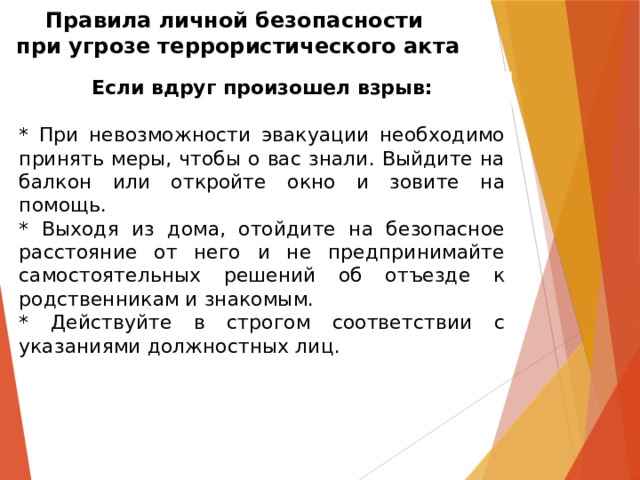 Правила личной безопасности  при угрозе террористического акта Если вдруг произошел взрыв: * При невозможности эвакуации необходимо принять меры, чтобы о вас знали. Выйдите на балкон или откройте окно и зовите на помощь. * Выходя из дома, отойдите на безопасное расстояние от него и не предпринимайте самостоятельных решений об отъезде к родственникам и знакомым. * Действуйте в строгом соответствии с указаниями должностных лиц. 