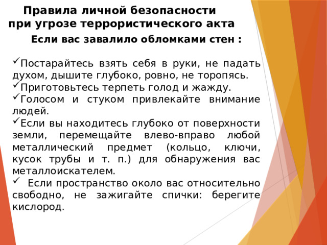 Правила личной безопасности  при угрозе террористического акта Если вас завалило обломками стен :  Постарайтесь взять себя в руки, не падать духом, дышите глубоко, ровно, не торопясь. Приготовьтесь терпеть голод и жажду. Голосом и стуком привлекайте внимание людей. Если вы находитесь глубоко от поверхности земли, перемещайте влево-вправо любой металлический предмет (кольцо, ключи, кусок трубы и т. п.) для обнаружения вас металлоискателем.  Если пространство около вас относительно свободно, не зажигайте спички: берегите кислород. 