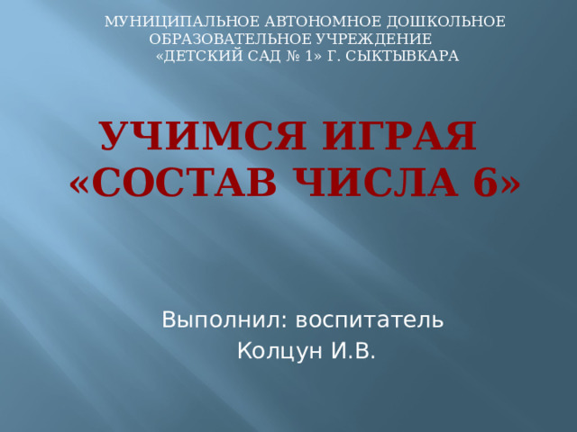 МУНИЦИПАЛЬНОЕ АВТОНОМНОЕ ДОШКОЛЬНОЕ ОБРАЗОВАТЕЛЬНОЕ УЧРЕЖДЕНИЕ  «ДЕТСКИЙ САД № 1» Г. СЫКТЫВКАРА Учимся играя  «Состав числа 6» Выполнил: воспитатель Колцун И.В. 
