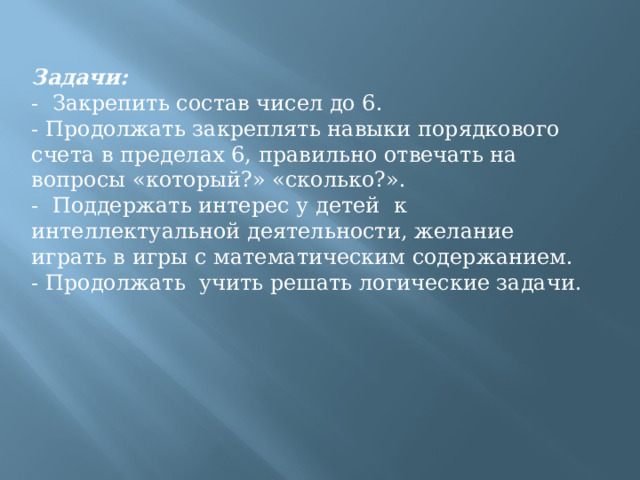 Задачи: -  Закрепить состав чисел до 6. - Продолжать закреплять навыки порядкового счета в пределах 6, правильно отвечать на вопросы «который?» «сколько?». -  Поддержать интерес у детей  к интеллектуальной деятельности, желание играть в игры с математическим содержанием. - Продолжать  учить решать логические задачи. 