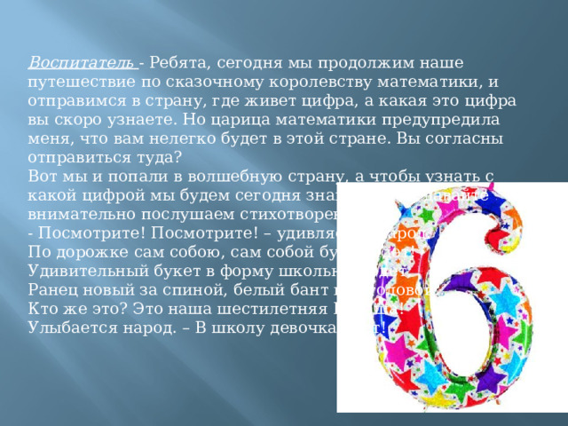 Воспитатель   - Ребята, сегодня мы продолжим наше путешествие по сказочному королевству математики, и отправимся в страну, где живет цифра, а какая это цифра вы скоро узнаете. Но царица математики предупредила меня, что вам нелегко будет в этой стране. Вы согласны отправиться туда?  Вот мы и попали в волшебную страну, а чтобы узнать с какой цифрой мы будем сегодня знакомиться, давайте внимательно послушаем стихотворение: - Посмотрите! Посмотрите! – удивляется народ. По дорожке сам собою, сам собой букет идет! Удивительный букет в форму школьную одет, Ранец новый за спиной, белый бант над головой… Кто же это? Это наша шестилетняя Наташа! Улыбается народ. – В школу девочка идет! 
