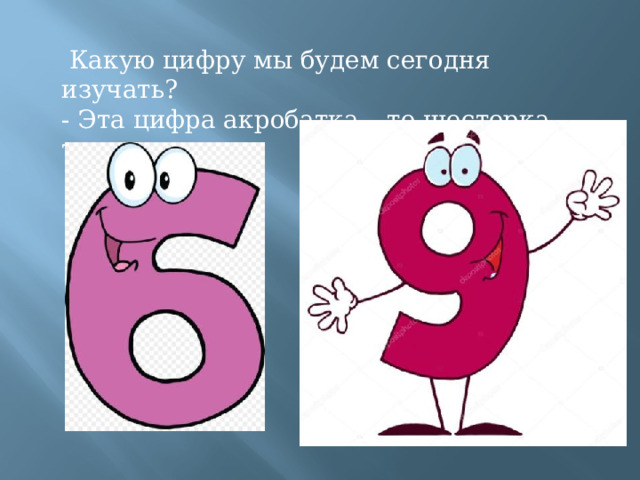   Какую цифру мы будем сегодня изучать? - Эта цифра акробатка – то шестерка, то девятка ! 