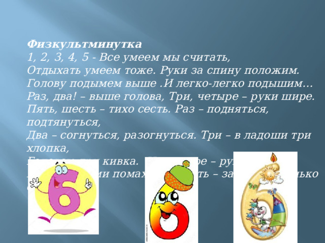 Физкультминутка 1, 2, 3, 4, 5 - Все умеем мы считать, Отдыхать умеем тоже. Руки за спину положим. Голову подымем выше .И легко-легко подышим… Раз, два! – выше голова, Три, четыре – руки шире. Пять, шесть – тихо сесть. Раз – подняться, подтянуться, Два – согнуться, разогнуться. Три – в ладоши три хлопка, Головою три кивка.  На четыре – руки шире, Пять – руками помахать, Шесть – за стол тихонько сесть. 