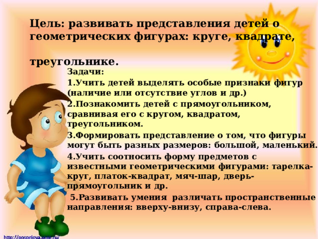 Цель: развивать представления детей о  геометрических фигурах: круге, квадрате,  треугольнике. Задачи: 1.Учить детей выделять особые признаки фигур (наличие или отсутствие углов и др.) 2.Познакомить детей с прямоугольником, сравнивая его с кругом, квадратом, треугольником. 3.Формировать представление о том, что фигуры могут быть разных размеров: большой, маленький. 4.Учить соотносить форму предметов с известными геометрическими фигурами: тарелка-круг, платок-квадрат, мяч-шар, дверь-прямоугольник и др.  5.Развивать умения различать пространственные направления: вверху-внизу, справа-слева.  