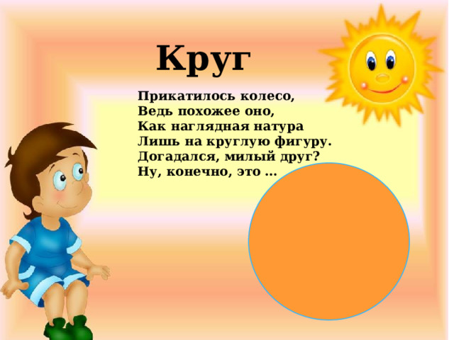 Круг Прикатилось колесо,  Ведь похожее оно,  Как наглядная натура  Лишь на круглую фигуру.  Догадался, милый друг?  Ну, конечно, это …  
