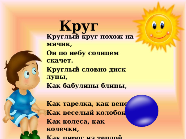 Круг Круглый круг похож на мячик, Он по небу солнцем скачет. Круглый словно диск луны, Как бабулины блины,   Как тарелка, как венок, Как веселый колобок, Как колеса, как колечки, Как пирог из теплой печки!    