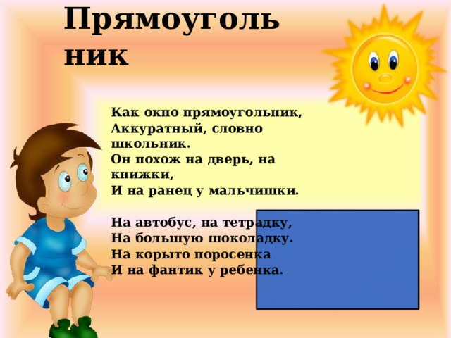 Прямоугольник Как окно прямоугольник, Аккуратный, словно школьник. Он похож на дверь, на книжки, И на ранец у мальчишки.   На автобус, на тетрадку, На большую шоколадку. На корыто поросенка И на фантик у ребенка. 