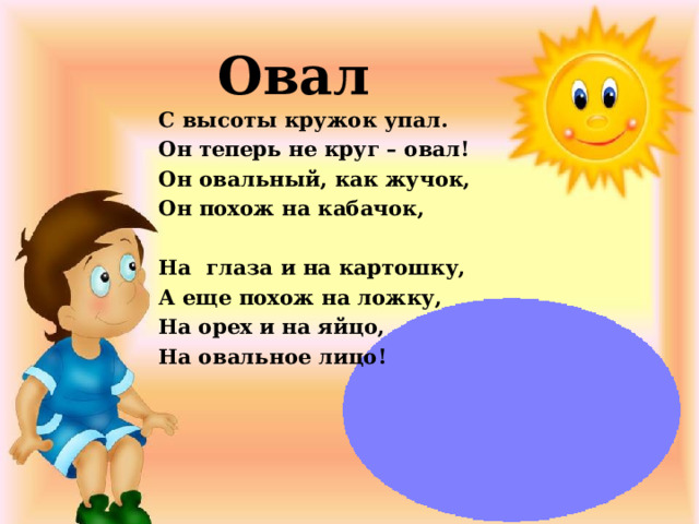 Овал С высоты кружок упал. Он теперь не круг – овал! Он овальный, как жучок, Он похож на кабачок,   На  глаза и на картошку, А еще похож на ложку, На орех и на яйцо, На овальное лицо!   