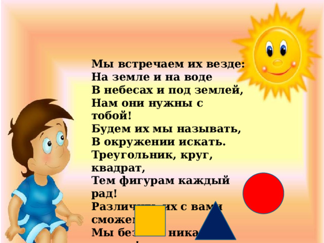 Мы встречаем их везде: На земле и на воде В небесах и под землей, Нам они нужны с тобой! Будем их мы называть, В окружении искать. Треугольник, круг, квадрат, Тем фигурам каждый рад! Различить их с вами сможем, Мы без них никак не можем! 