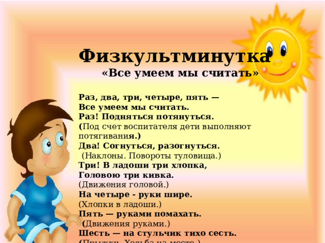 Физкультминутка  «Все умеем мы считать»  Раз, два, три, четыре, пять — Все умеем мы считать. Раз! Подняться потянуться. ( Под счет воспитателя дети выполняют потягивани я.) Два! Согнуться, разогнуться.  (Наклоны. Повороты туловища.) Три! В ладоши три хлопка, Головою три кивка. (Движения головой.) На четыре - руки шире. (Хлопки в ладоши.) Пять — руками помахать.  ( Движения руками.) Шесть — на стульчик тихо сесть. ( Прыжки. Ходьба на месте.) 