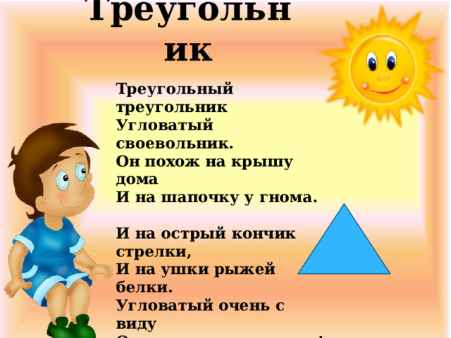 Треугольник Треугольный треугольник  Угловатый своевольник.  Он похож на крышу дома  И на шапочку у гнома.   И на острый кончик стрелки,  И на ушки рыжей белки.  Угловатый очень с виду  Он похож на пирамиду!  