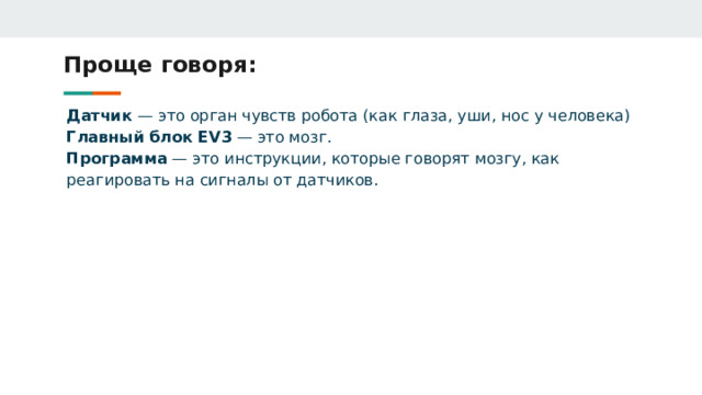 Проще говоря: Датчик — это орган чувств робота (как глаза, уши, нос у человека) Главный блок EV3 — это мозг. Программа — это инструкции, которые говорят мозгу, как реагировать на сигналы от датчиков. 