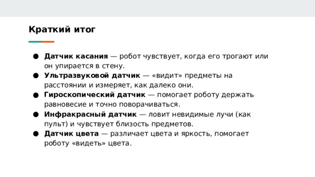 Краткий итог Датчик касания — робот чувствует, когда его трогают или он упирается в стену. Ультразвуковой датчик — «видит» предметы на расстоянии и измеряет, как далеко они. Гироскопический датчик — помогает роботу держать равновесие и точно поворачиваться. Инфракрасный датчик — ловит невидимые лучи (как пульт) и чувствует близость предметов. Датчик цвета — различает цвета и яркость, помогает роботу «видеть» цвета. 